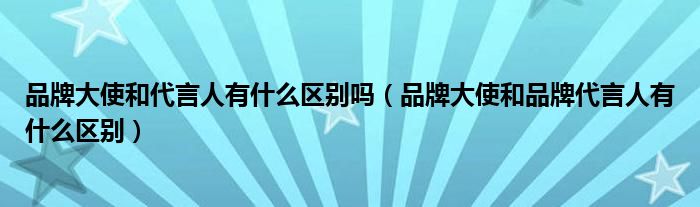 品牌大使和代言人有什么区别吗（品牌大使和品牌代言人有什么区别）