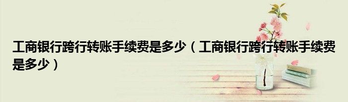 工商银行跨行转账手续费是多少（工商银行跨行转账手续费是多少）