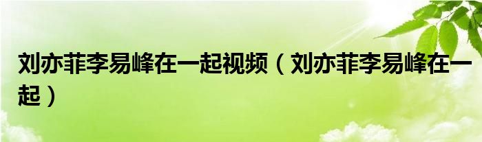 刘亦菲李易峰在一起视频（刘亦菲李易峰在一起）