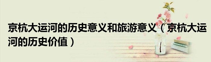 京杭大运河的历史意义和旅游意义（京杭大运河的历史价值）