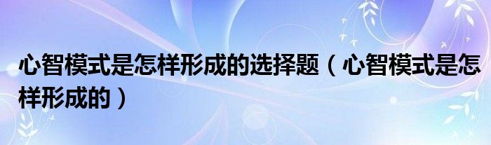 心智模式是怎样形成的选择题（心智模式是怎样形成的）