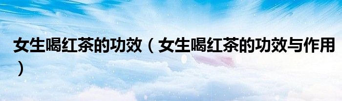 女生喝红茶的功效（女生喝红茶的功效与作用）