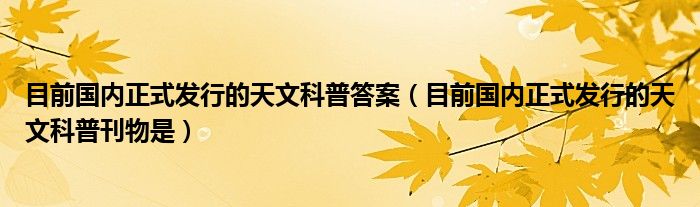 目前国内正式发行的天文科普答案（目前国内正式发行的天文科普刊物是）