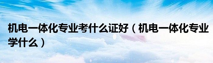 机电一体化专业考什么证好（机电一体化专业学什么）