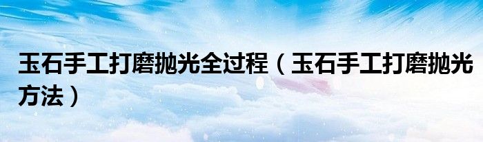 玉石手工打磨抛光全过程（玉石手工打磨抛光方法）