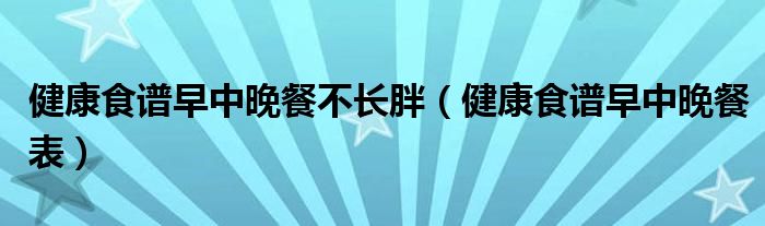 健康食谱早中晚餐不长胖（健康食谱早中晚餐表）