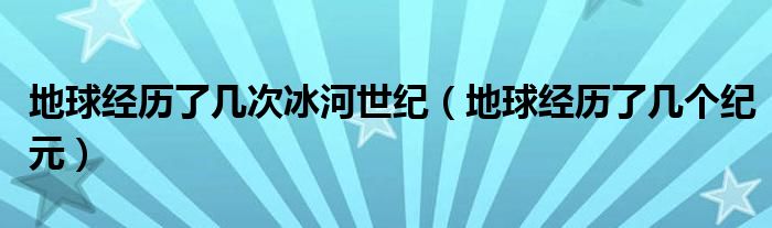 地球经历了几次冰河世纪（地球经历了几个纪元）