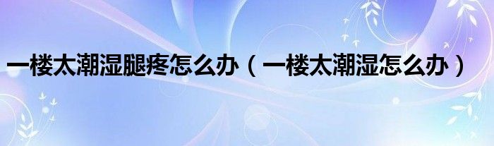 一楼太潮湿腿疼怎么办（一楼太潮湿怎么办）