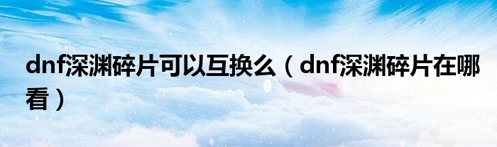dnf深渊碎片可以互换么(dnf深渊碎片在哪看)