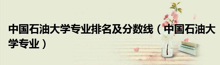 中国石油大学专业排名及分数线（中国石油大学专业）