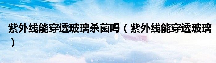 紫外线能穿透玻璃杀菌吗（紫外线能穿透玻璃）