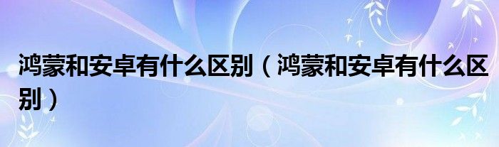 鸿蒙和安卓有什么区别（鸿蒙和安卓有什么区别）