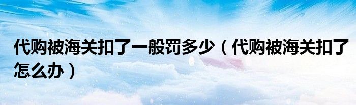 代购被海关扣了一般罚多少（代购被海关扣了怎么办）