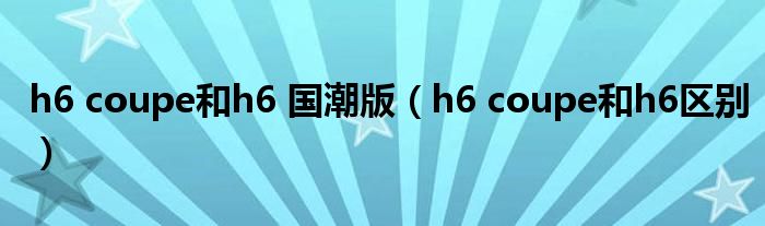 h6 coupe和h6 国潮版（h6 coupe和h6区别）