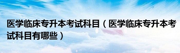 医学临床专升本考试科目（医学临床专升本考试科目有哪些）