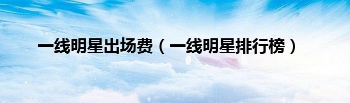 一线明星出场费（一线明星排行榜）