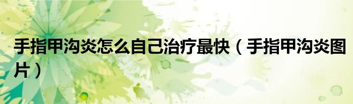 手指甲沟炎怎么自己治疗最快(手指甲沟炎图片)
