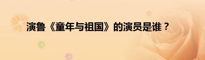演鲁《童年与祖国》的演员是谁？