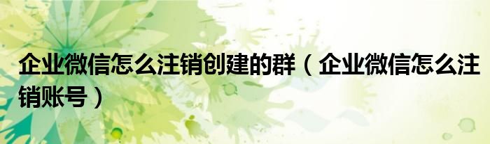企业微信怎么注销创建的群（企业微信怎么注销账号）