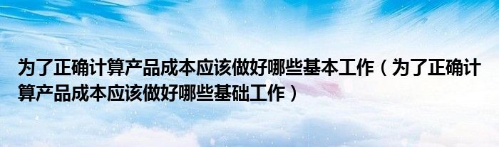 为了正确计算产品成本应该做好哪些基本工作（为了正确计算产品成本应该做好哪些基础工作）