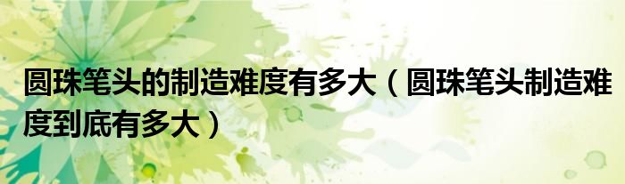 圆珠笔头的制造难度有多大（圆珠笔头制造难度到底有多大）