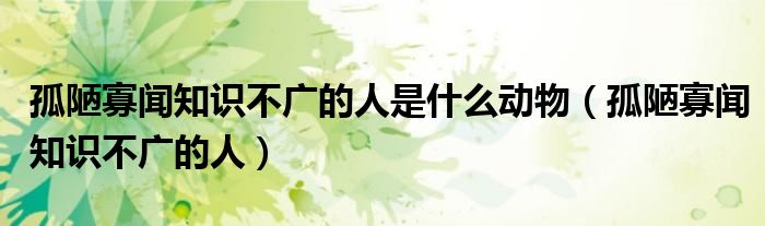 孤陋寡闻知识不广的人是什么动物（孤陋寡闻知识不广的人）