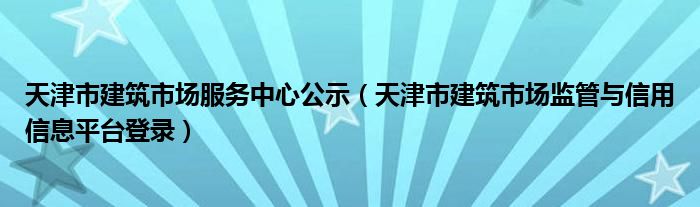 天津市建筑市场服务中心公示（天津市建筑市场监管与信用信息平台登录）