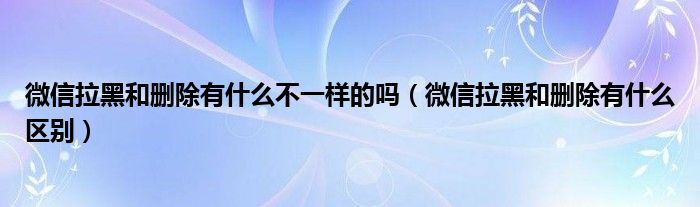 微信拉黑和删除有什么不一样的吗（微信拉黑和删除有什么区别）