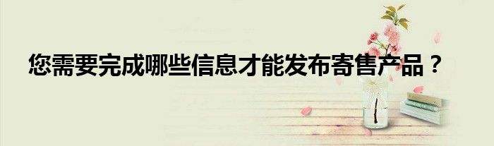 您需要完成哪些信息才能发布寄售产品？