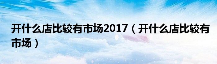 开什么店比较有市场2017（开什么店比较有市场）