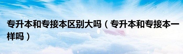 专升本和专接本区别大吗（专升本和专接本一样吗）