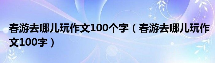春游去哪儿玩作文100个字（春游去哪儿玩作文100字）