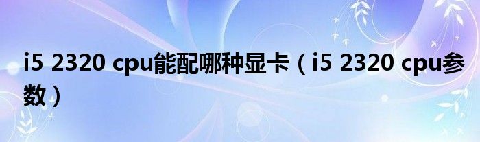i5 2320 cpu能配哪种显卡（i5 2320 cpu参数）