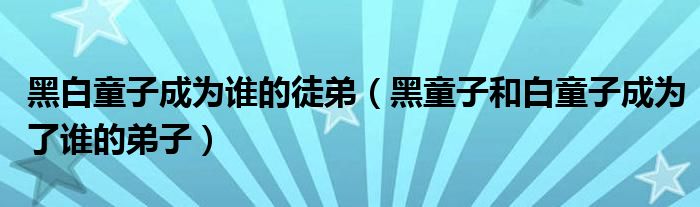 黑白童子成为谁的徒弟（黑童子和白童子成为了谁的弟子）