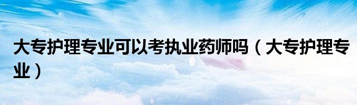 大专护理专业可以考执业药师吗（大专护理专业）