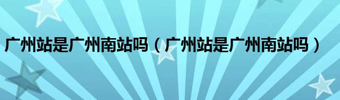 广州站是广州南站吗（广州站是广州南站吗）