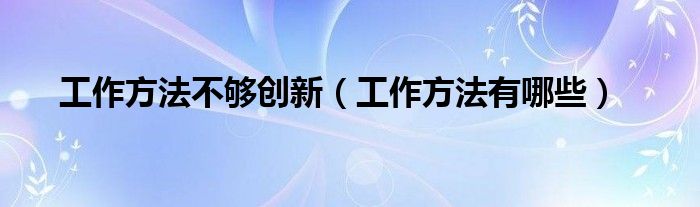 工作方法不够创新（工作方法有哪些）