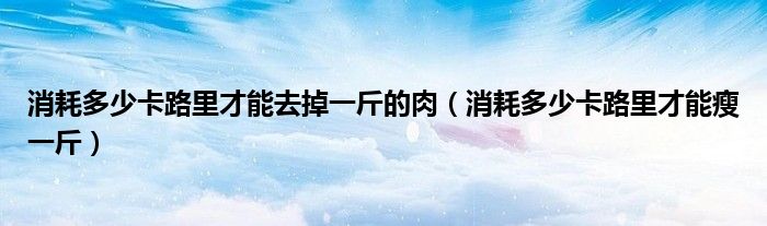 消耗多少卡路里才能去掉一斤的肉（消耗多少卡路里才能瘦一斤）