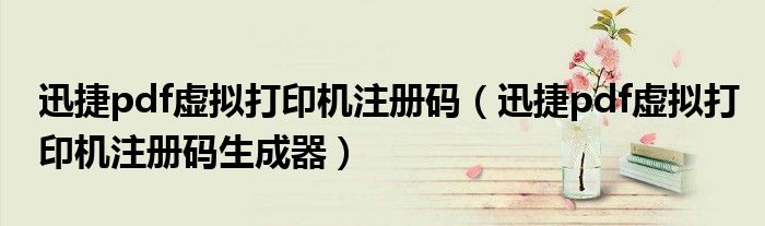 迅捷pdf虚拟打印机注册码（迅捷pdf虚拟打印机注册码生成器）