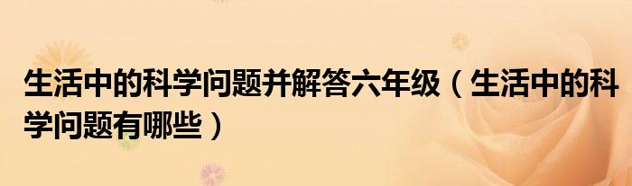 生活中的科学问题并解答六年级（生活中的科学问题有哪些）