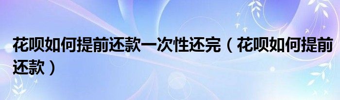 花呗如何提前还款一次性还完（花呗如何提前还款）