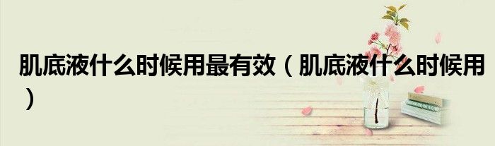 肌底液什么时候用最有效（肌底液什么时候用）
