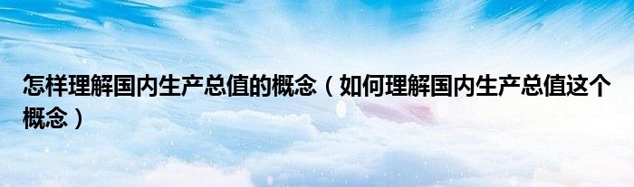 怎样理解国内生产总值的概念（如何理解国内生产总值这个概念）