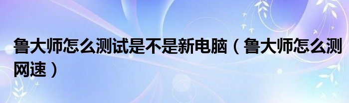 鲁大师怎么测试是不是新电脑（鲁大师怎么测网速）