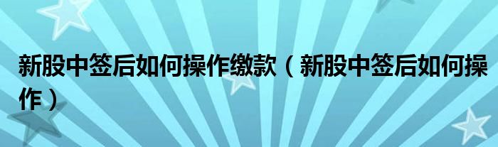 新股中签后如何操作缴款（新股中签后如何操作）
