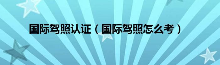 国际驾照认证（国际驾照怎么考）