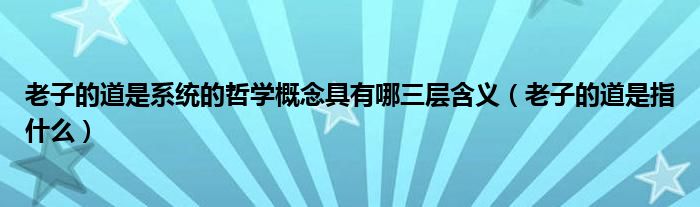 老子的道是系统的哲学概念具有哪三层含义（老子的道是指什么）