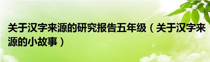 关于汉字来源的研究报告五年级（关于汉字来源的小故事）