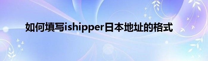 如何填写ishipper日本地址的格式