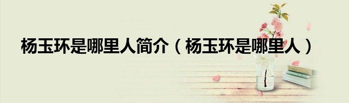 杨玉环是哪里人简介（杨玉环是哪里人）